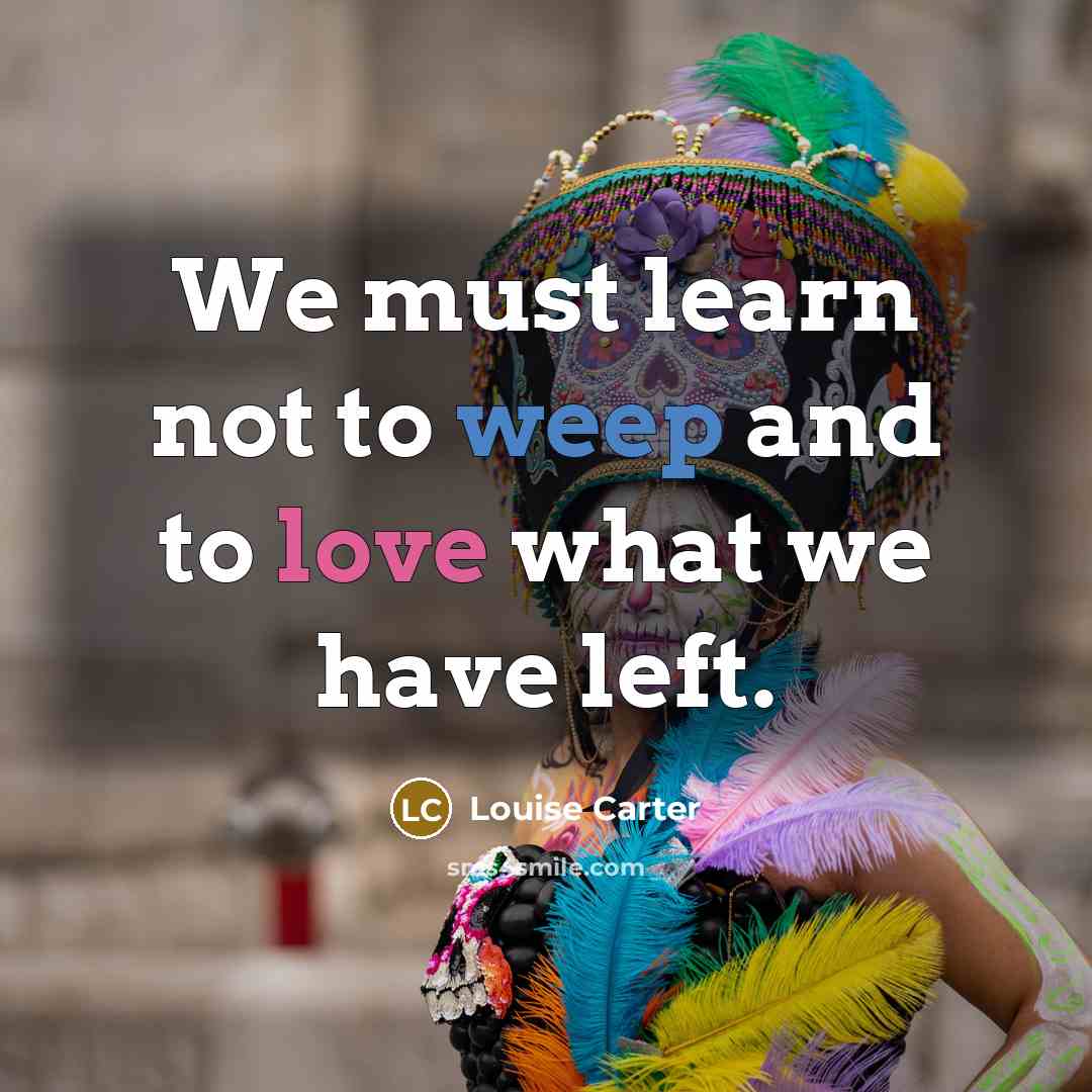 “We must learn not to weep and to love what we have left.” quote by Louise Carter