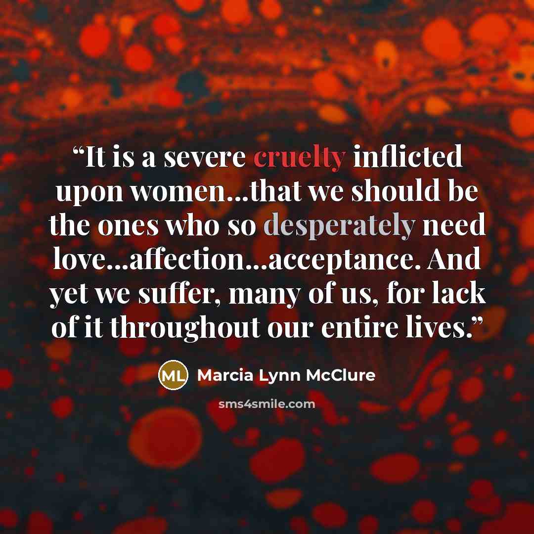 “It is a severe cruelty inflicted upon women...that we should be the ones who so desperately need love...affection...acceptance. And yet we suffer, many of us, for lack of it throughout our entire lives.” quote by Marcia Lynn McClure