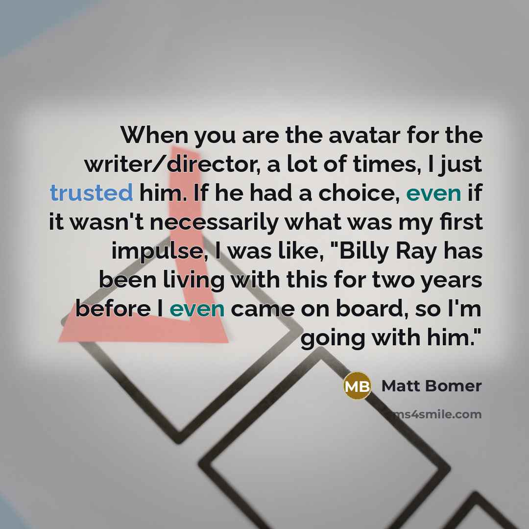 “When you are the avatar for the writer/director, a lot of times, I just trusted him. If he had a choice, even if it wasn't necessarily what was my first impulse, I was like, "Billy Ray has been living with this for two years before I even came on board, so I'm going with him."” quote by Matt Bomer