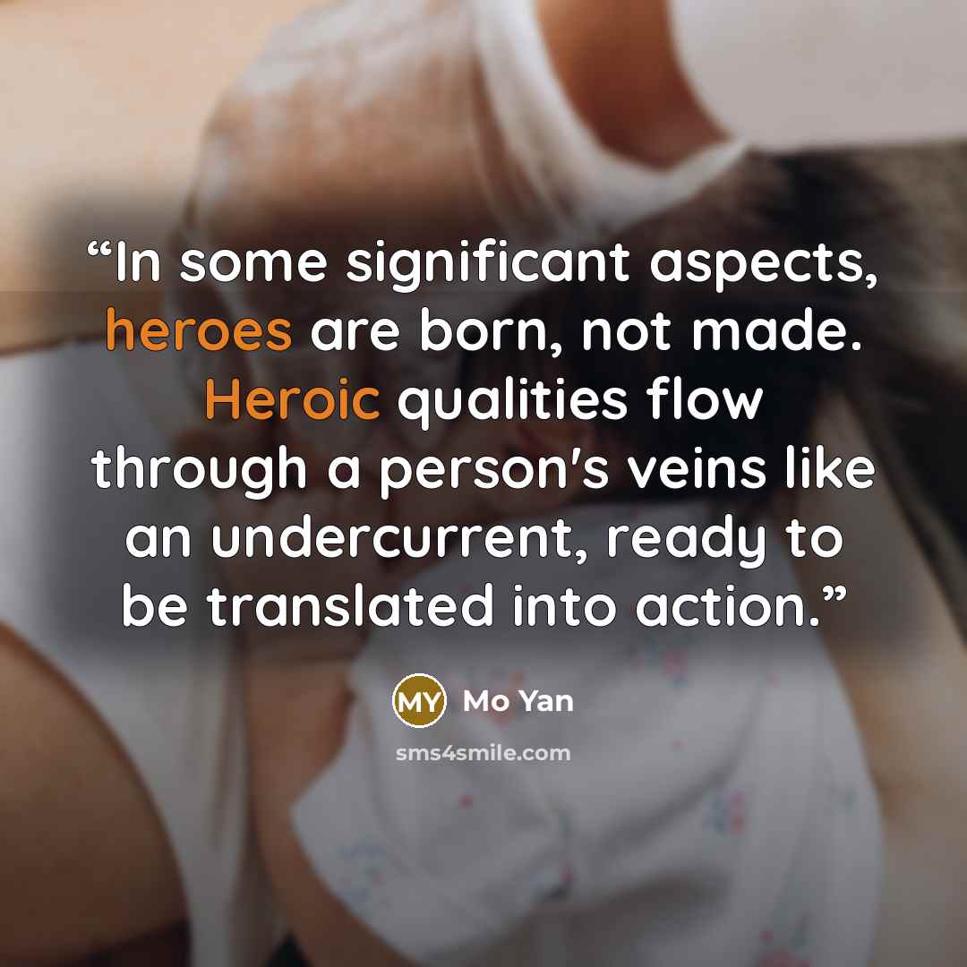 “In some significant aspects, heroes are born, not made. Heroic qualities flow through a person's veins like an undercurrent, ready to be translated into action.” quote by Mo Yan