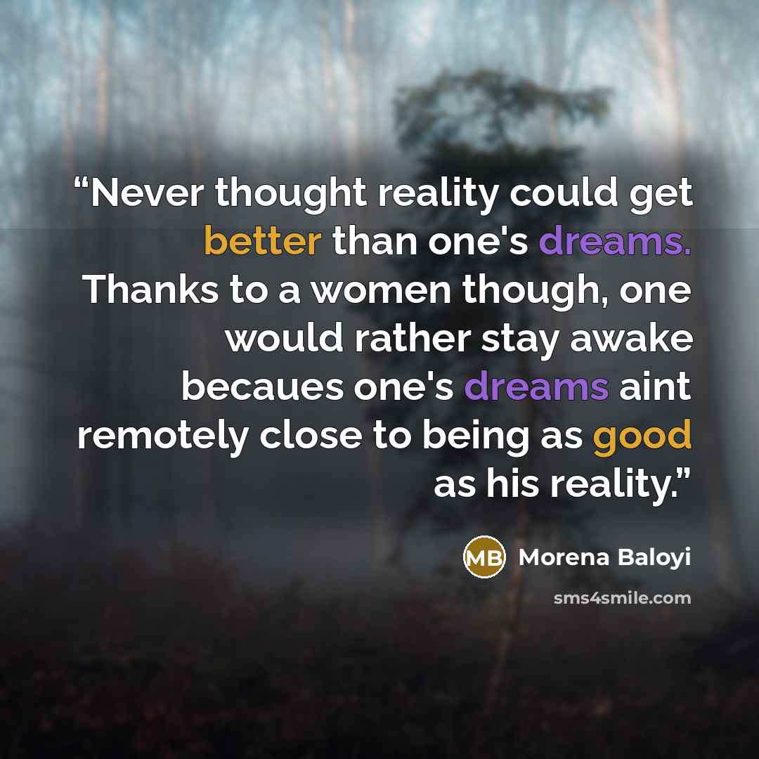 “Never thought reality could get better than one's dreams. Thanks to a women though, one would rather stay awake becaues one's dreams aint remotely close to being as good as his reality.” quote by Morena Baloyi