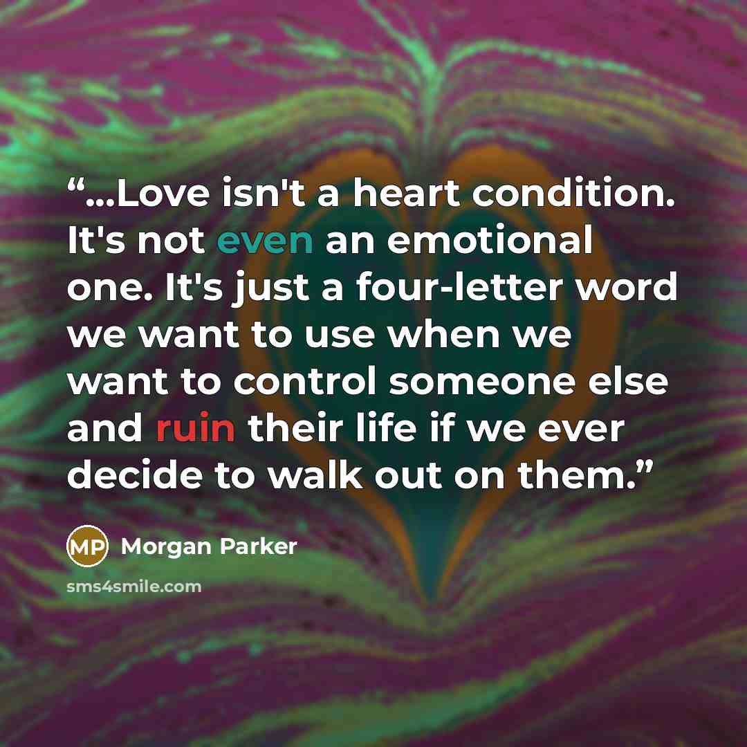 “...Love isn't a heart condition. It's not even an emotional one. It's just a four-letter word we want to use when we want to control someone else and ruin their life if we ever decide to walk out on them.” quote by Morgan Parker