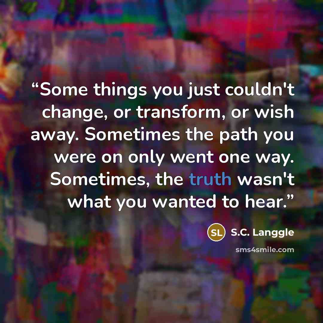 “Some things you just couldn't change, or transform, or wish away. Sometimes the path you were on only went one way. Sometimes, the truth wasn't what you wanted to hear.” quote by S.C. Langgle
