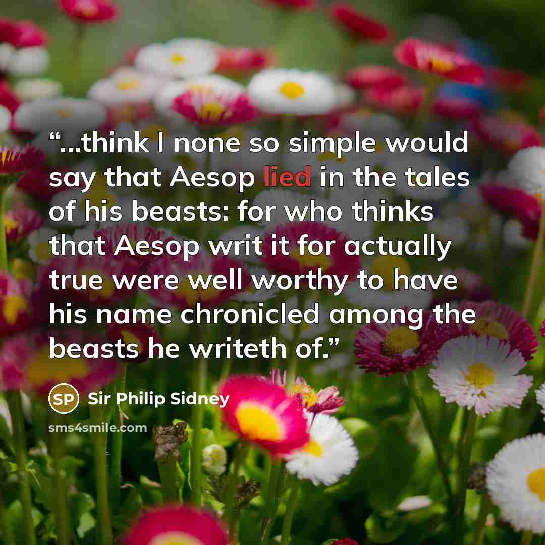 “...think I none so simple would say that Aesop lied in the tales of his beasts: for who thinks that Aesop writ it for actually true were well worthy to have his name chronicled among the beasts he writeth of.” quote by Sir Philip Sidney