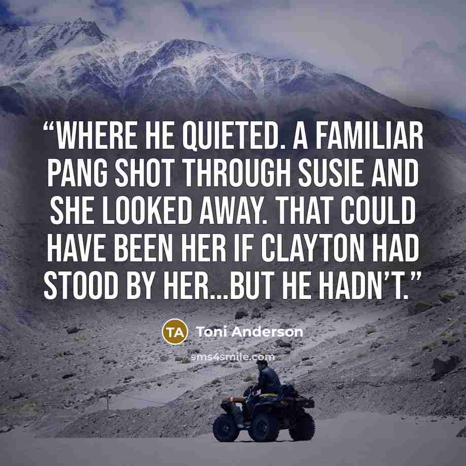 “where he quieted. A familiar pang shot through Susie and she looked away. That could have been her if Clayton had stood by her…but he hadn’t.” quote by Toni Anderson