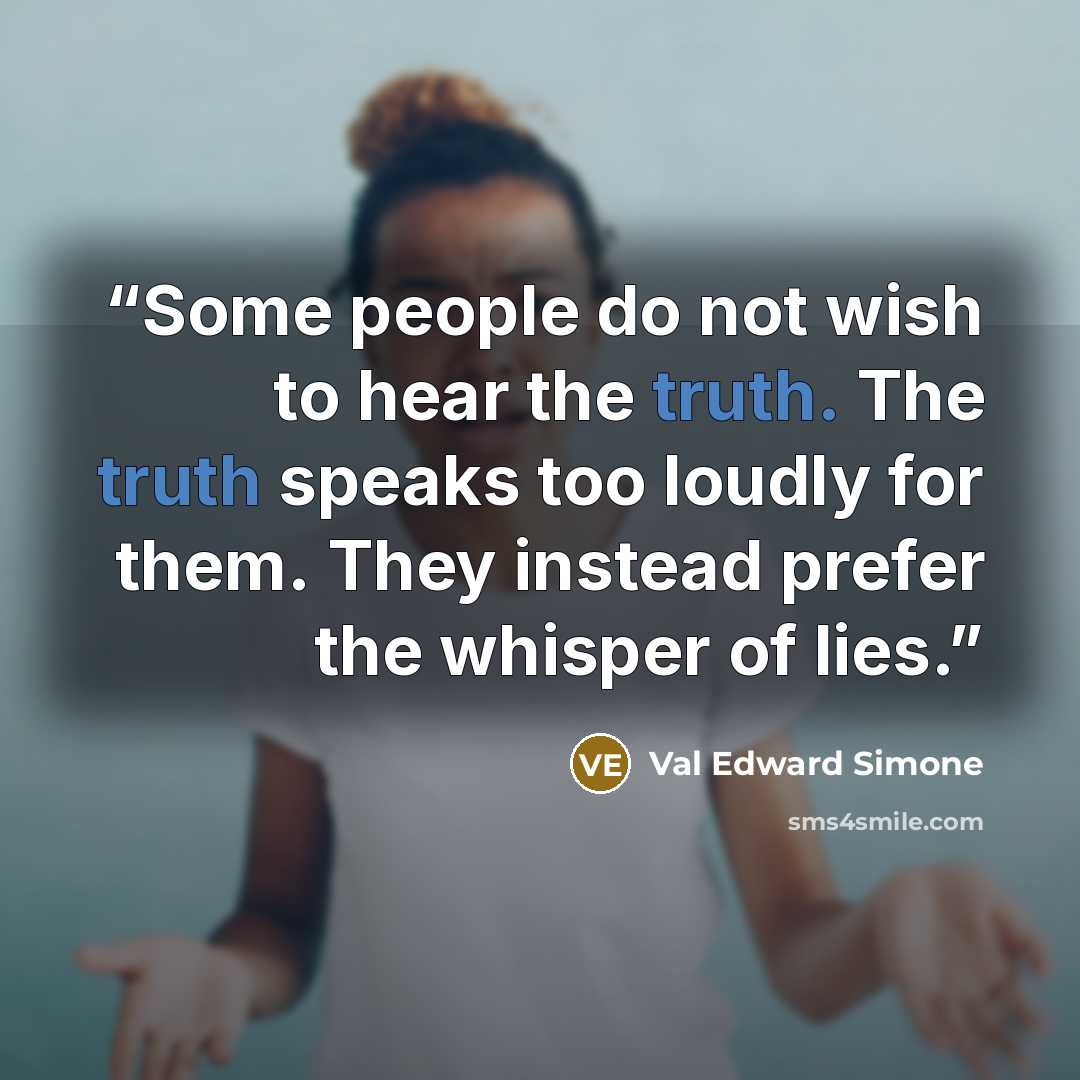 “Some people do not wish to hear the truth. The truth speaks too loudly for them. They instead prefer the whisper of lies.” quote by Val Edward Simone