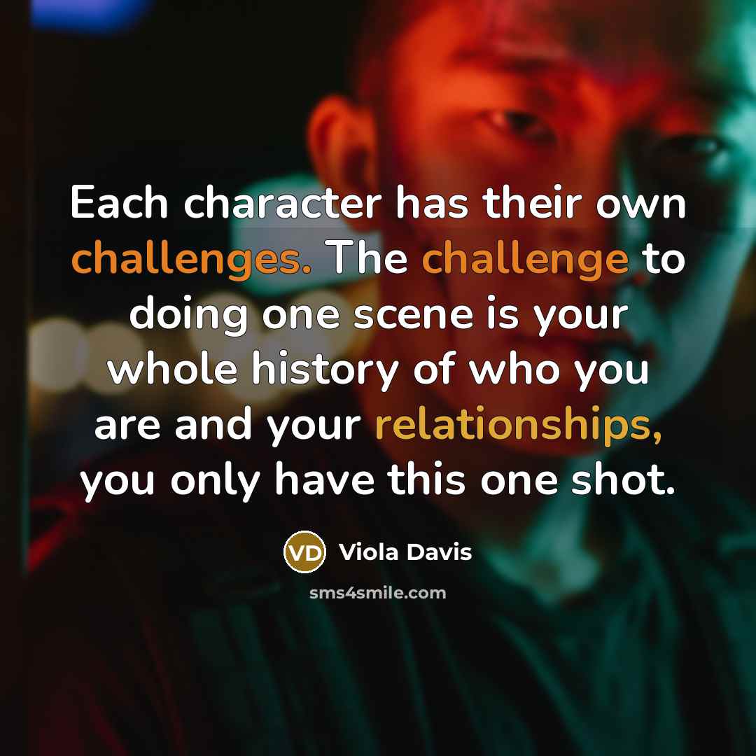 “Each character has their own challenges. The challenge to doing one scene is your whole history of who you are and your relationships, you only have this one shot.” quote by Viola Davis