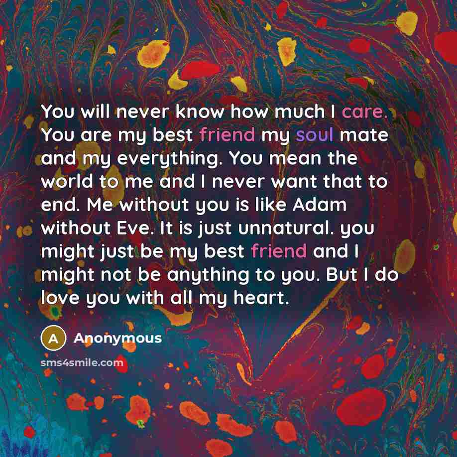 “You will never know how much I care. You are my best friend my soul mate and my everything. You mean the world to me and I never want that to end. Me without you is like Adam without Eve. It is just unnatural. you might just be my best friend and I might not be anything to you. But I do love you…” quote by Anonymous