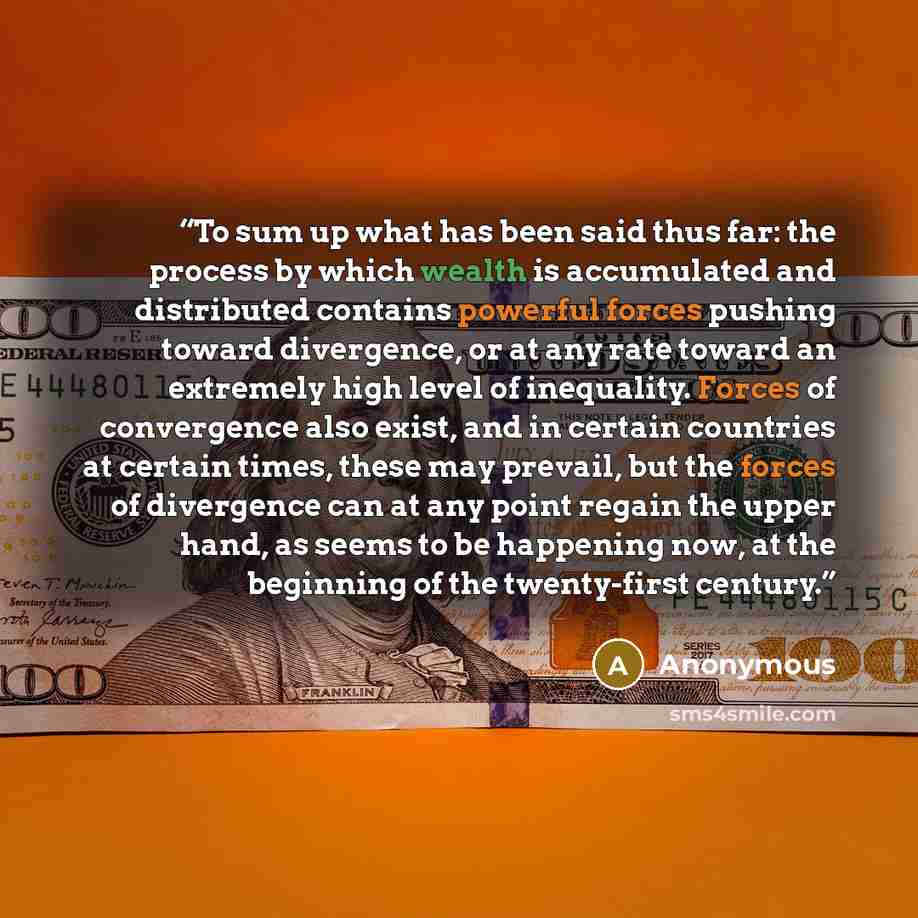 “To sum up what has been said thus far: the process by which wealth is accumulated and distributed contains powerful forces pushing toward divergence, or at any rate toward an extremely high level of inequality. Forces of convergence also exist, and in certain countries at certain times, these may…” quote by Anonymous