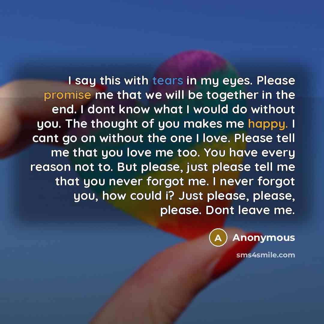 “I say this with tears in my eyes. Please promise me that we will be together in the end. I dont know what I would do without you. The thought of you makes me happy. I cant go on without the one I love. Please tell me that you love me too. You have every reason not to. But please, just please tell…” quote by Anonymous
