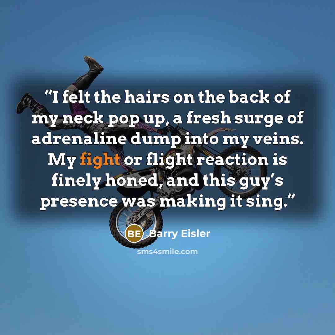 “I felt the hairs on the back of my neck pop up, a fresh surge of adrenaline dump into my veins. My fight or flight reaction is finely honed, and this guy’s presence was making it sing.” quote by Barry Eisler