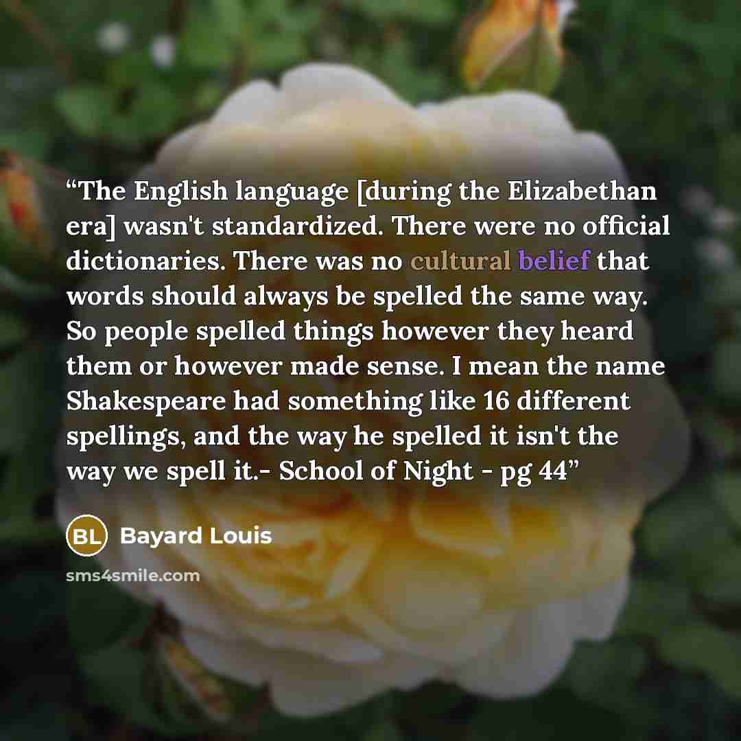 “The English language [during the Elizabethan era] wasn't standardized. There were no official dictionaries. There was no cultural belief that words should always be spelled the same way. So people spelled things however they heard them or however made sense. I mean the name Shakespeare had…” quote by Bayard Louis