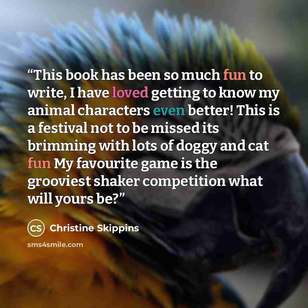 “This book has been so much fun to write, I have loved getting to know my animal characters even better! This is a festival not to be missed its brimming with lots of doggy and cat fun My favourite game is the grooviest shaker competition what will yours be?” quote by Christine Skippins