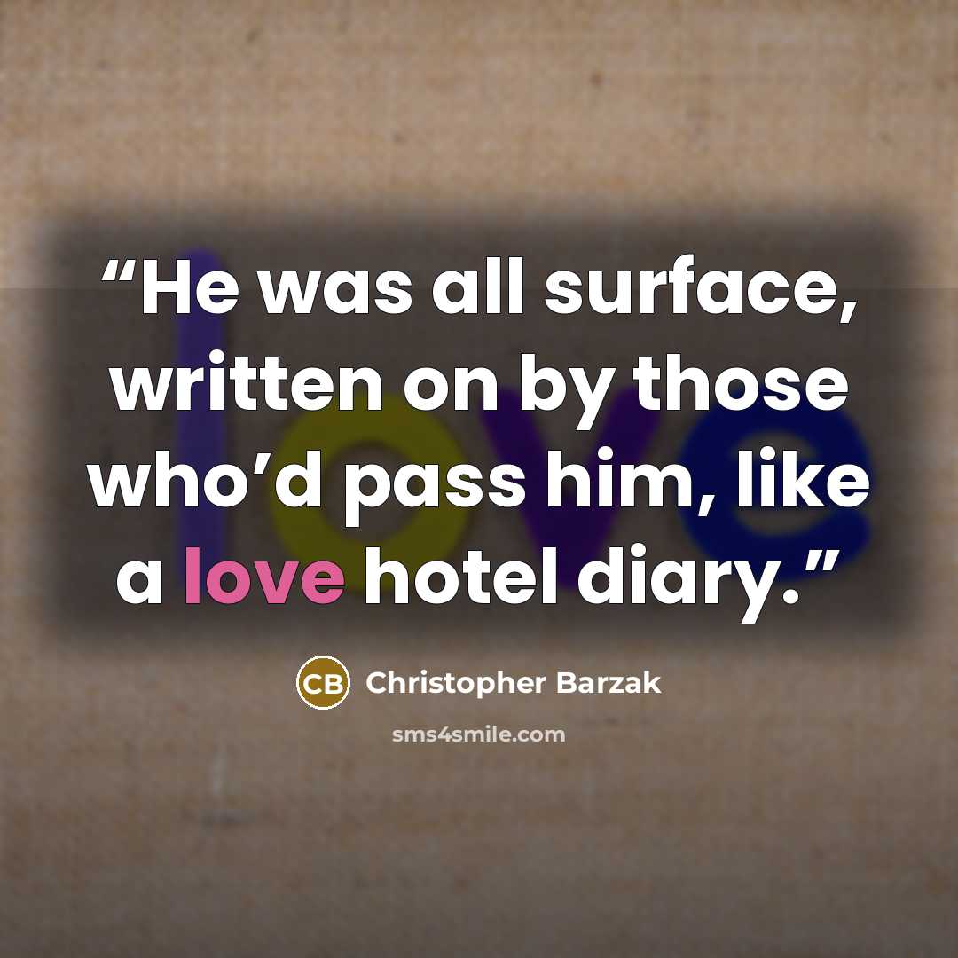 “He was all surface, written on by those who’d pass him, like a love hotel diary.” quote by Christopher Barzak