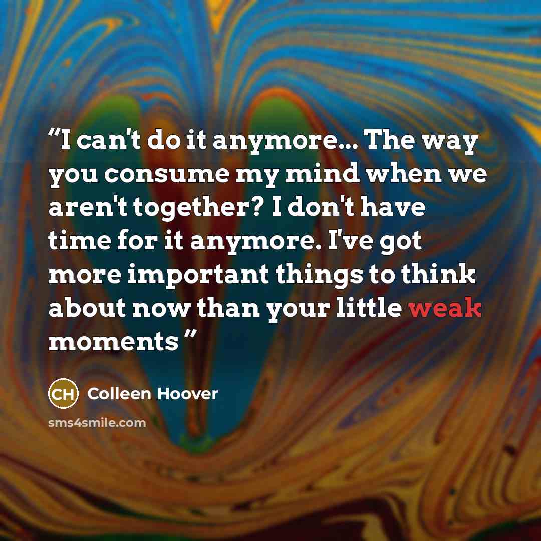 “I can't do it anymore... The way you consume my mind when we aren't together? I don't have time for it anymore. I've got more important things to think about now than your little weak moments” quote by Colleen Hoover