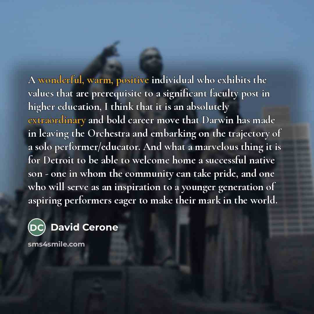 “A wonderful, warm, positive individual who exhibits the values that are prerequisite to a significant faculty post in higher education, I think that it is an absolutely extraordinary and bold career move that Darwin has made in leaving the Orchestra and embarking on the trajectory of a solo…” quote by David Cerone