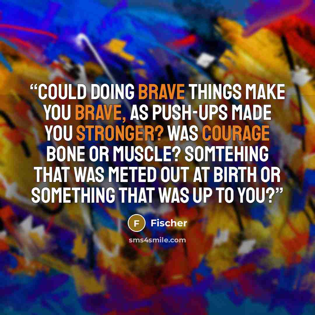 “Could doing brave things make you brave, as push-ups made you stronger? Was courage bone or muscle? Somtehing that was meted out at birth or something that was up to you?” quote by Fischer