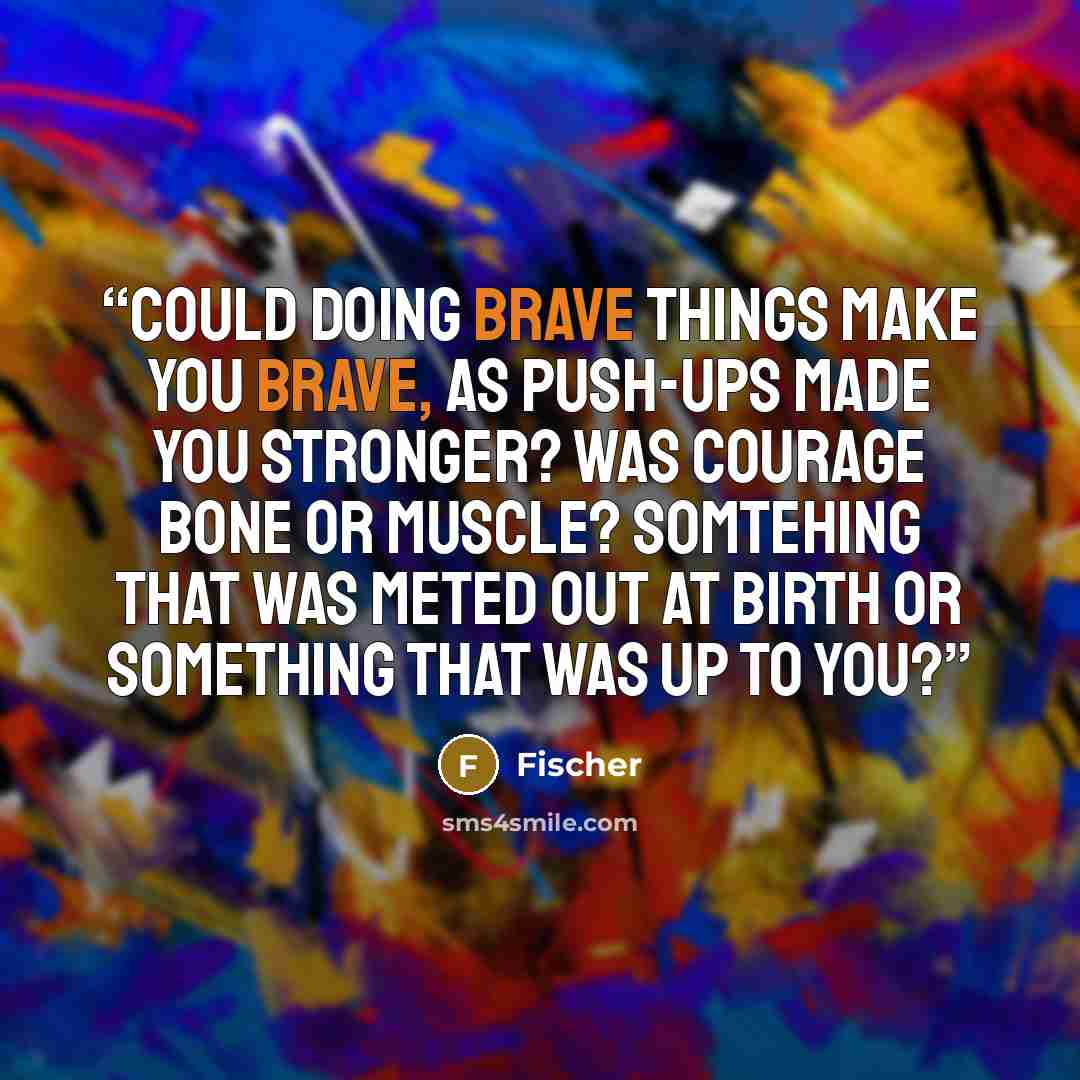 “Could doing brave things make you brave, as push-ups made you stronger? Was courage bone or muscle? Somtehing that was meted out at birth or something that was up to you?” quote by Fischer