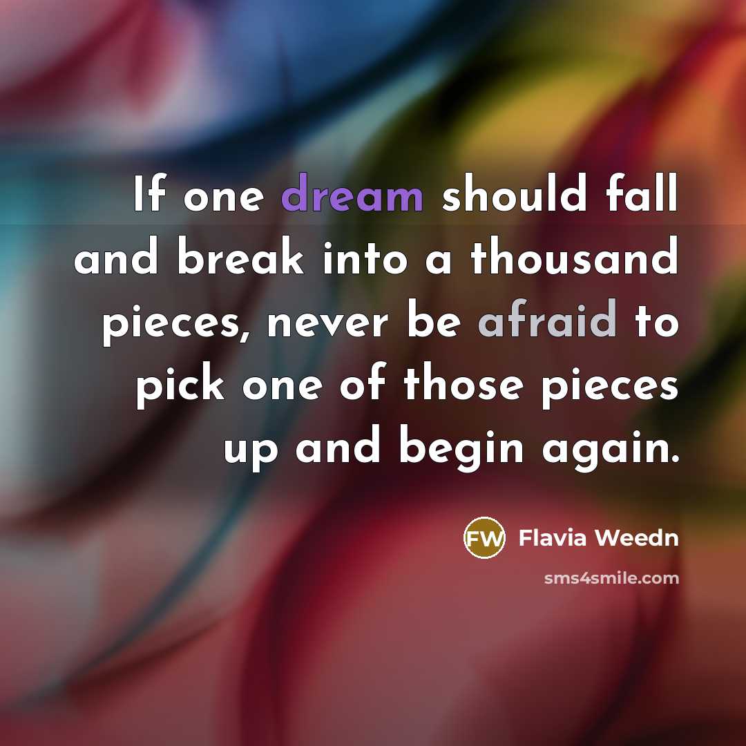 “If one dream should fall and break into a thousand pieces, never be afraid to pick one of those pieces up and begin again.” quote by Flavia Weedn