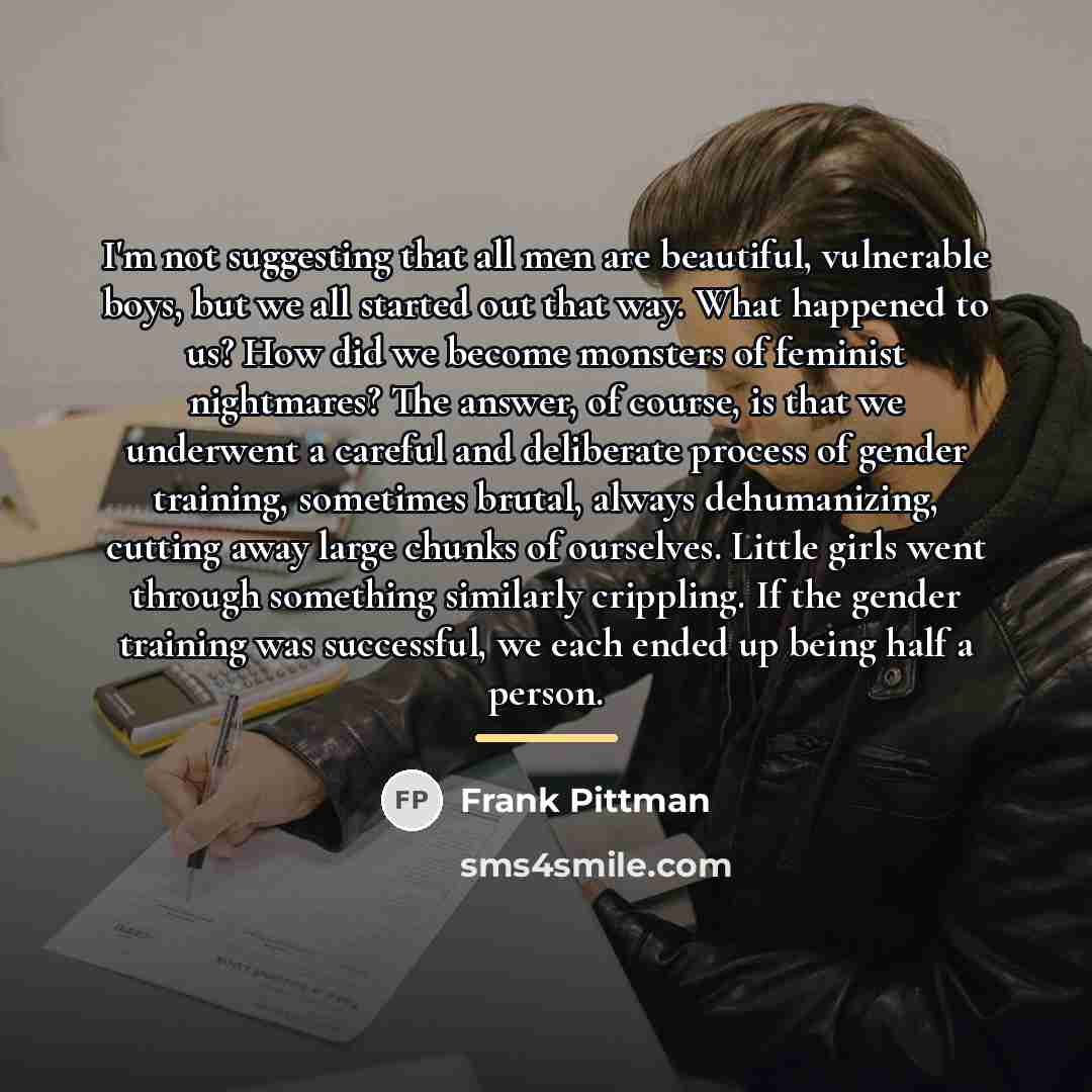 “I'm not suggesting that all men are beautiful, vulnerable boys,…” quote by Frank Pittman