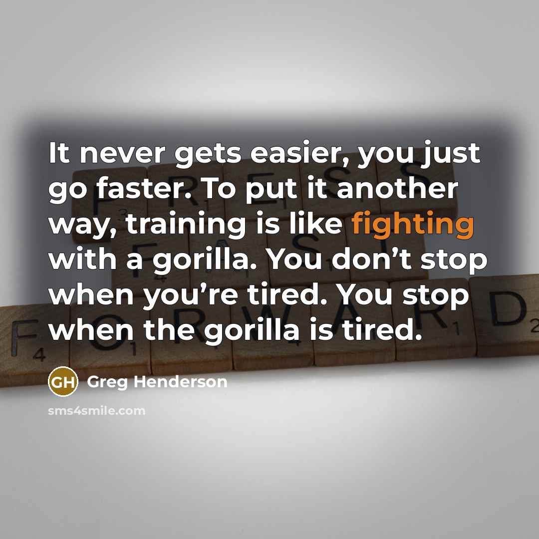 “It never gets easier, you just go faster. To put it another way, training is like fighting with a gorilla. You don’t stop when you’re tired. You stop when the gorilla is tired.” quote by Greg Henderson