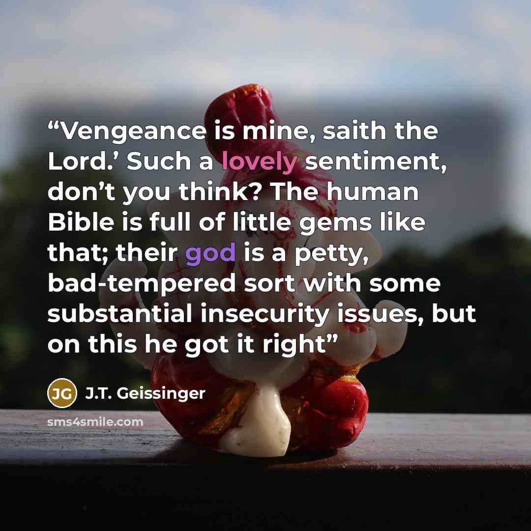 “Vengeance is mine, saith the Lord.’ Such a lovely sentiment, don’t you think? The human Bible is full of little gems like that; their god is a petty, bad-tempered sort with some substantial insecurity issues, but on this he got it right” quote by J.T. Geissinger