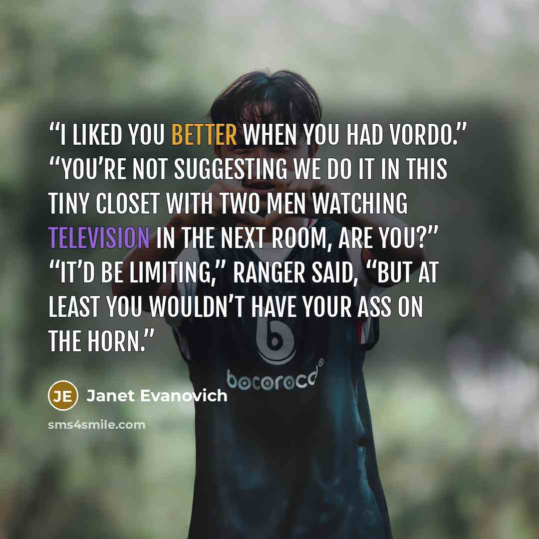 “I liked you better when you had vordo.” “You’re not suggesting we do it in this tiny closet with two men watching television in the next room, are you?” “It’d be limiting,” Ranger said, “but at least you wouldn’t have your ass on the horn.” quote by Janet Evanovich