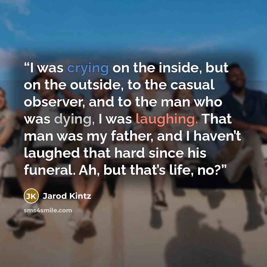 “I was crying on the inside, but on the outside, to the casual observer, and to the man who was dying, I was laughing. That man was my father, and I haven’t laughed that hard since his funeral. Ah, but that’s life, no?” quote by Jarod Kintz