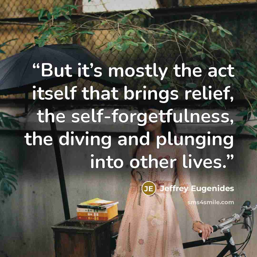 “But it’s mostly the act itself that brings relief, the self-forgetfulness, the diving and plunging into other lives.” quote by Jeffrey Eugenides