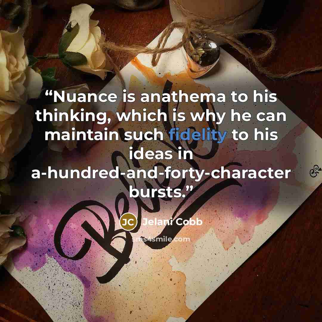 “Nuance is anathema to his thinking, which is why he can maintain such fidelity to his ideas in a-hundred-and-forty-character bursts.” quote by Jelani Cobb