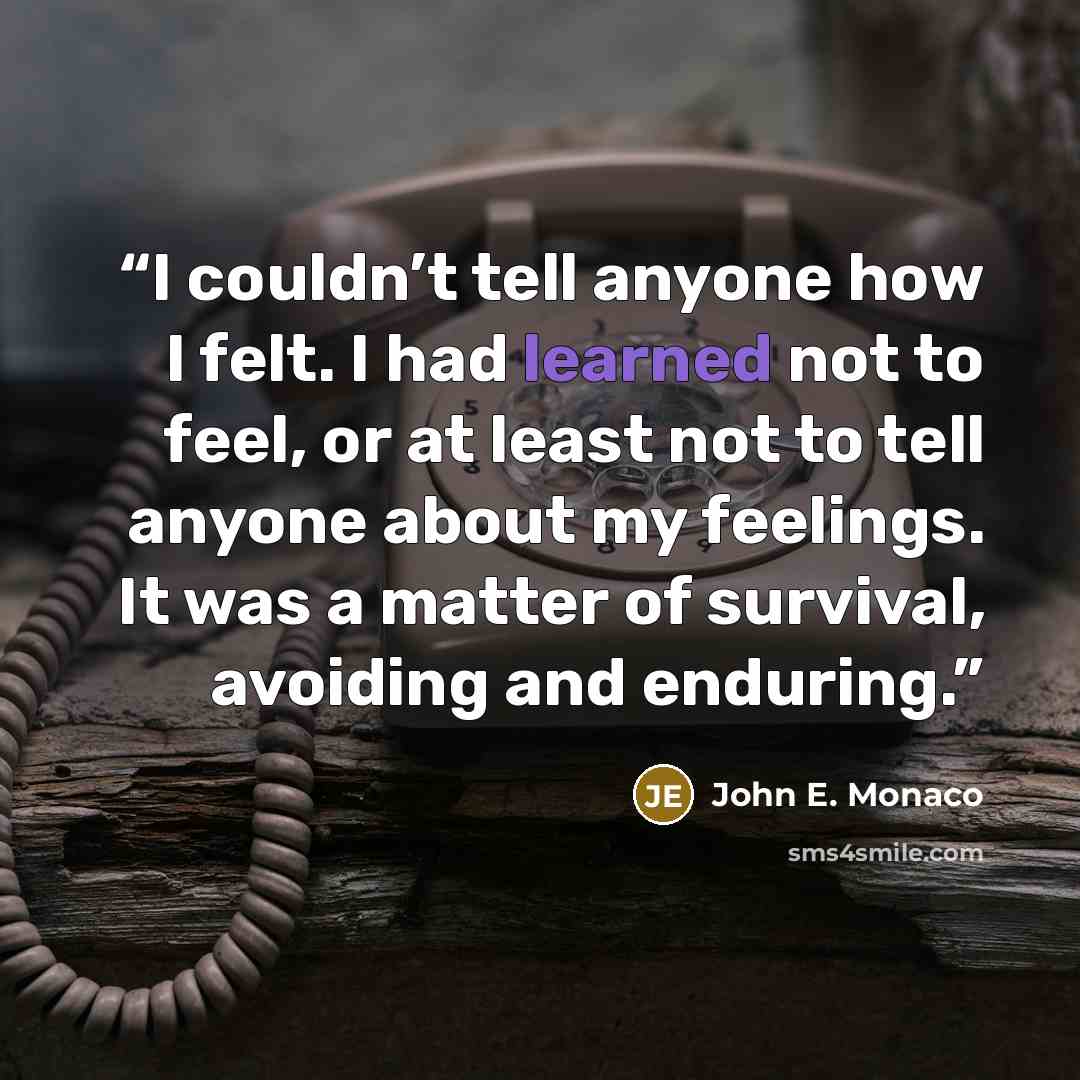 “I couldn’t tell anyone how I felt. I had learned not to feel, or at least not to tell anyone about my feelings. It was a matter of survival, avoiding and enduring.” quote by John E. Monaco
