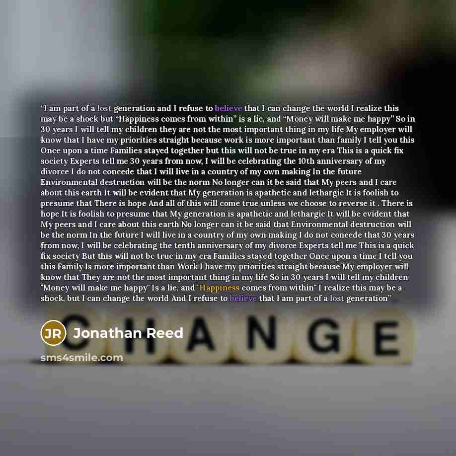 “I am part of a lost generation and I refuse to believe that I can change the world I realize this may be a shock but “Happiness comes from within” is a lie, and “Money will make me happy” So in 30 years I will tell my children they are not the most important thing in my life My employer will know…” quote by Jonathan Reed