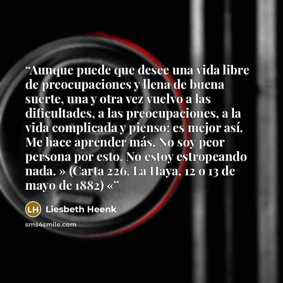 “Aunque puede que desee una vida libre de preocupaciones y llena de buena suerte, una y otra vez vuelvo a las dificultades, a las preocupaciones, a la vida complicada y pienso: es mejor así. Me hace aprender más. No soy peor persona por esto. No estoy estropeando nada. » (Carta 226, La Haya, 12 o…” quote by Liesbeth Heenk