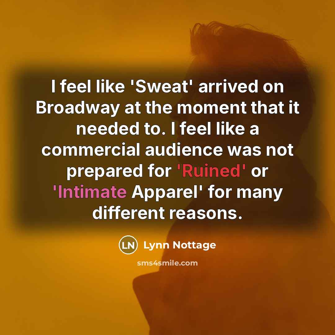 “I feel like 'Sweat' arrived on Broadway at the moment that it needed to. I feel like a commercial audience was not prepared for 'Ruined' or 'Intimate Apparel' for many different reasons.” quote by Lynn Nottage