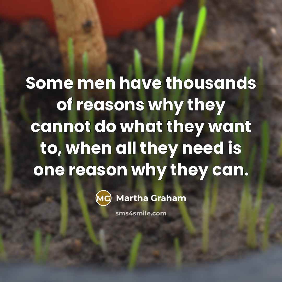 “Some men have thousands of reasons why they cannot do what they want to, when all they need is one reason why they can.” quote by Martha Graham