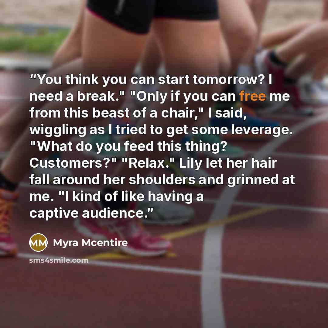 “You think you can start tomorrow? I need a break." "Only if you can free me from this beast of a chair," I said, wiggling as I tried to get some leverage. "What do you feed this thing? Customers?" "Relax." Lily let her hair fall around her shoulders and grinned at me. "I kind of like having a…” quote by Myra McEntire