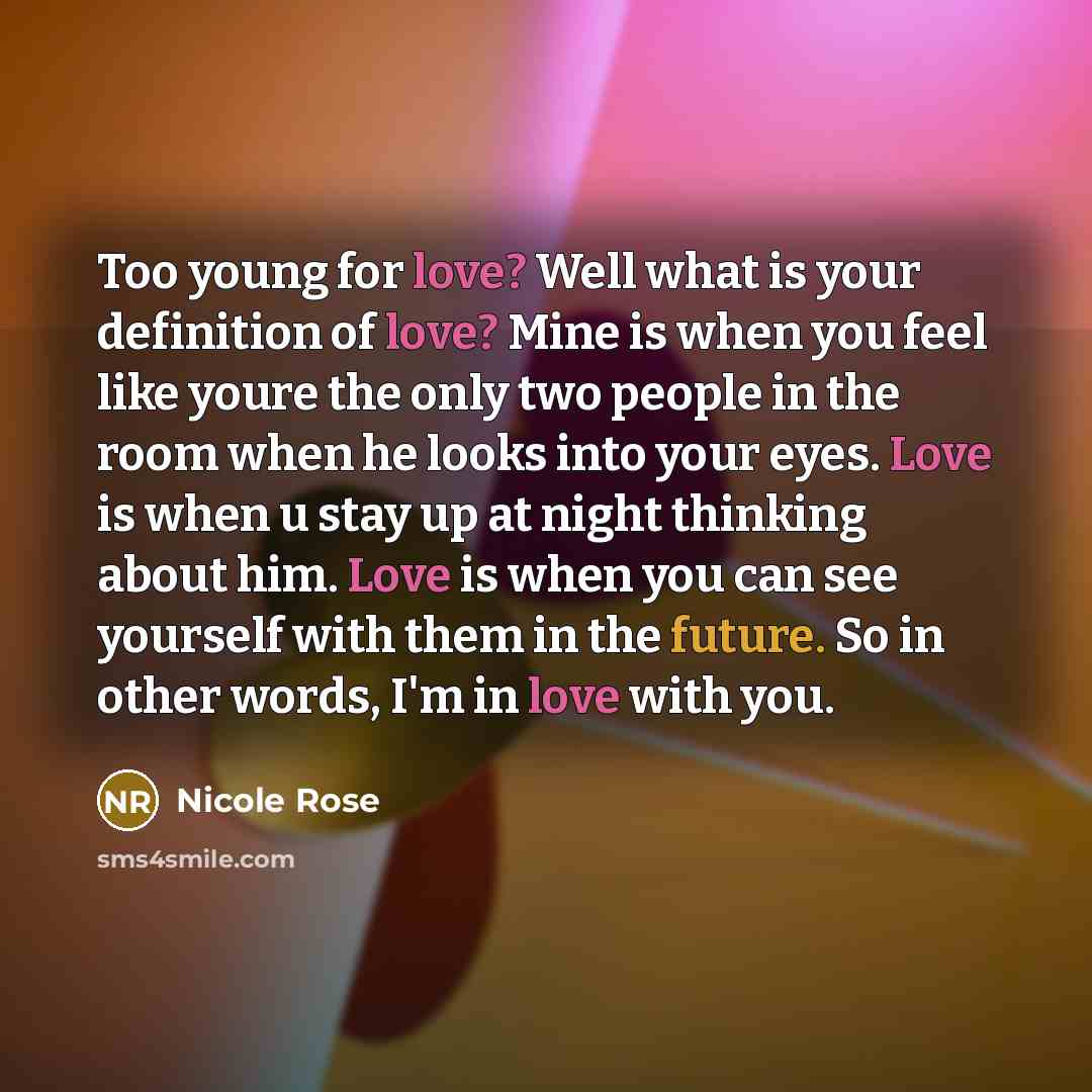 “Too young for love? Well what is your definition of love? Mine is when you feel like youre the only two people in the room when he looks into your eyes. Love is when u stay up at night thinking about him. Love is when you can see yourself with them in the future. So in other words, I'm in love…” quote by Nicole Rose