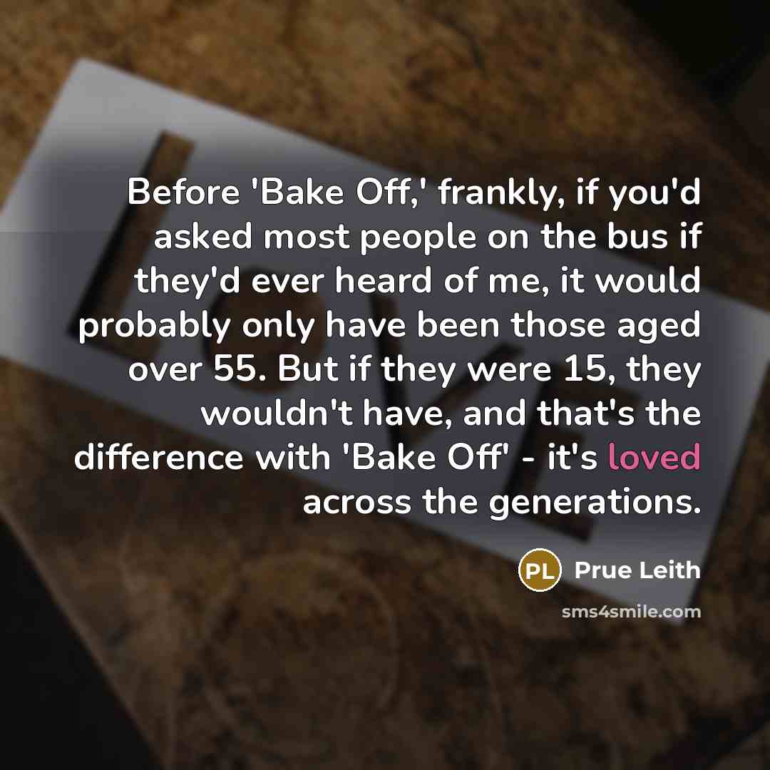 “Before 'Bake Off,' frankly, if you'd asked most people on the bus if they'd ever heard of me, it would probably only have been those aged over 55. But if they were 15, they wouldn't have, and that's the difference with 'Bake Off' - it's loved across the generations.” quote by Prue Leith