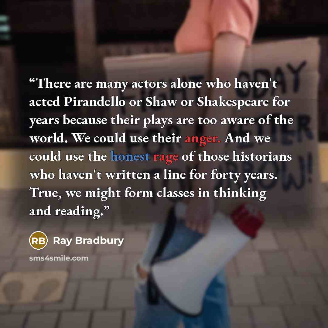 “There are many actors alone who haven't acted Pirandello or Shaw or Shakespeare for years because their plays are too aware of the world. We could use their anger. And we could use the honest rage of those historians who haven't written a line for forty years. True, we might form classes in…” quote by Ray Bradbury
