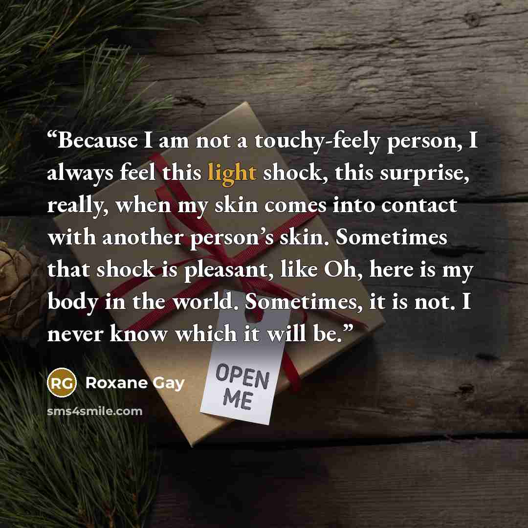 “Because I am not a touchy-feely person, I always feel this light shock, this surprise, really, when my skin comes into contact with another person’s skin. Sometimes that shock is pleasant, like Oh, here is my body in the world. Sometimes, it is not. I never know which it will be.” quote by Roxane Gay