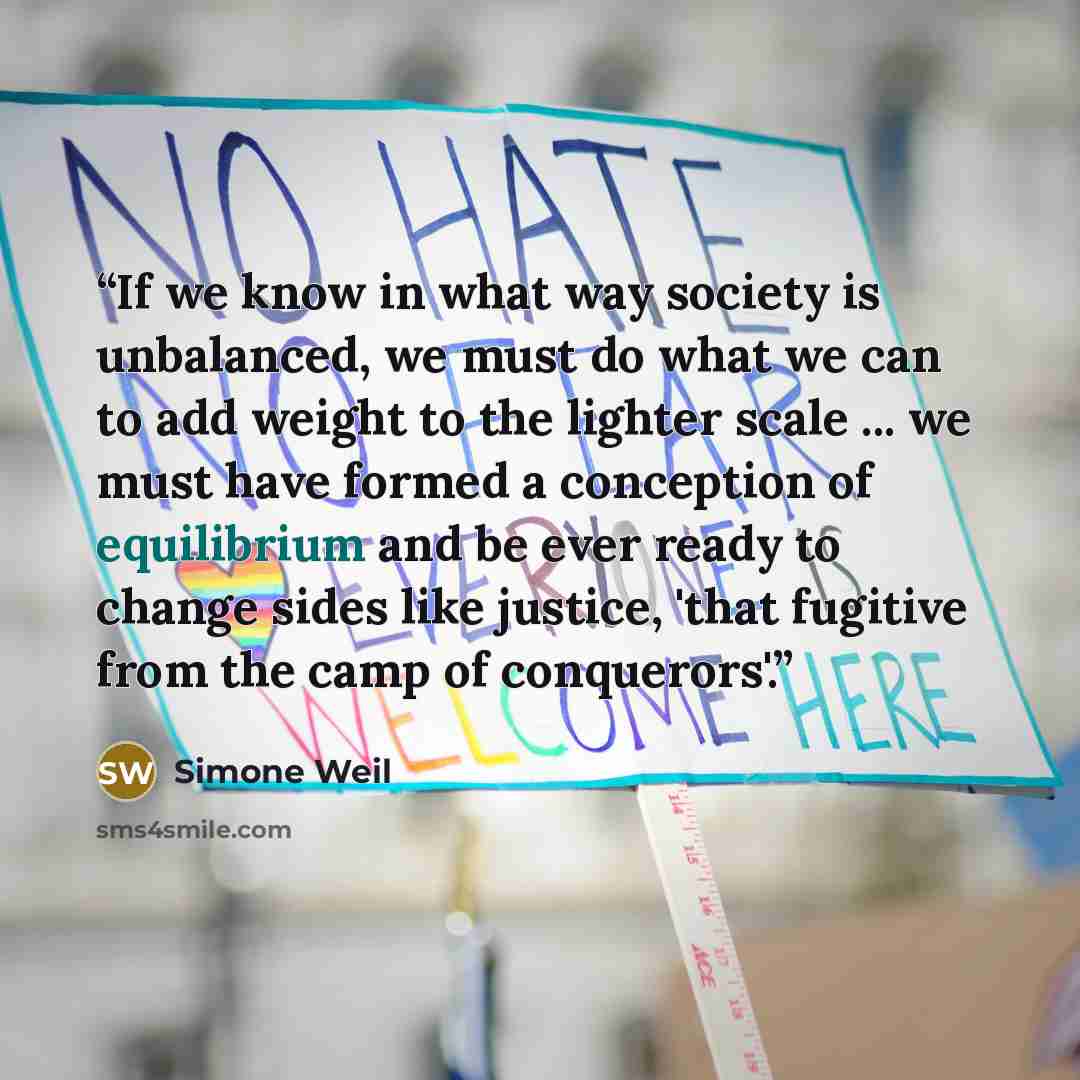 “If we know in what way society is unbalanced, we must do what we can to add weight to the lighter scale ... we must have formed a conception of equilibrium and be ever ready to change sides like justice, 'that fugitive from the camp of conquerors'.” quote by Simone Weil