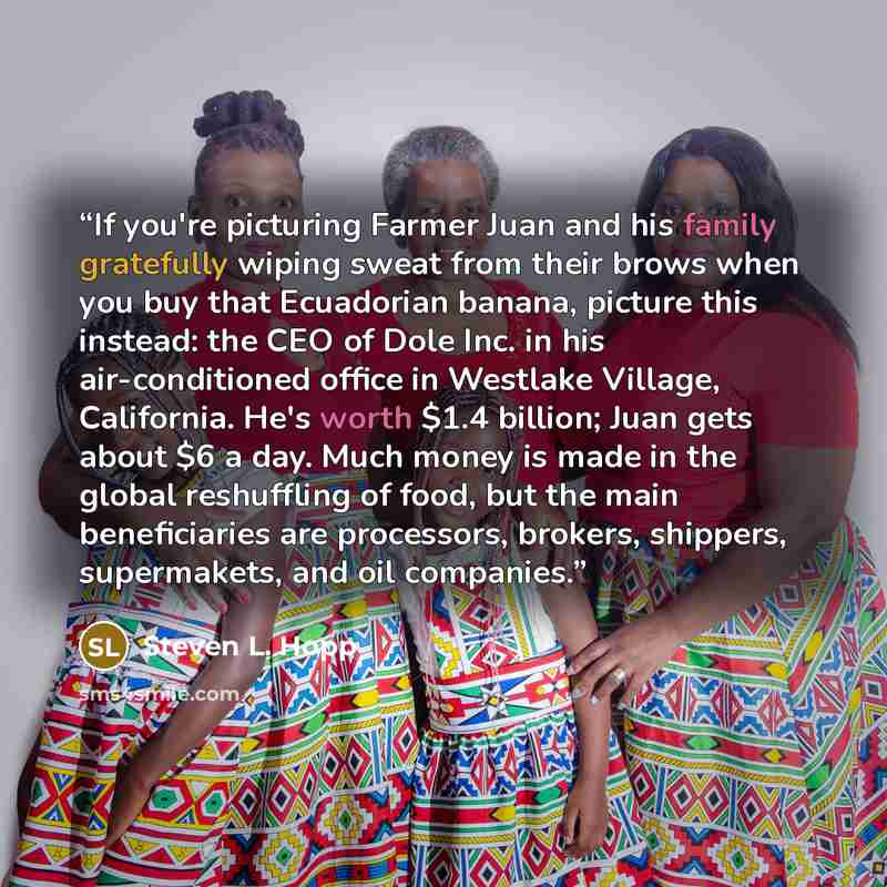 “If you're picturing Farmer Juan and his family gratefully wiping sweat from their brows when you buy that Ecuadorian banana, picture this instead: the CEO of Dole Inc. in his air-conditioned office in Westlake Village, California. He's worth $1.4 billion; Juan gets about $6 a day. Much money is…” quote by Steven L. Hopp