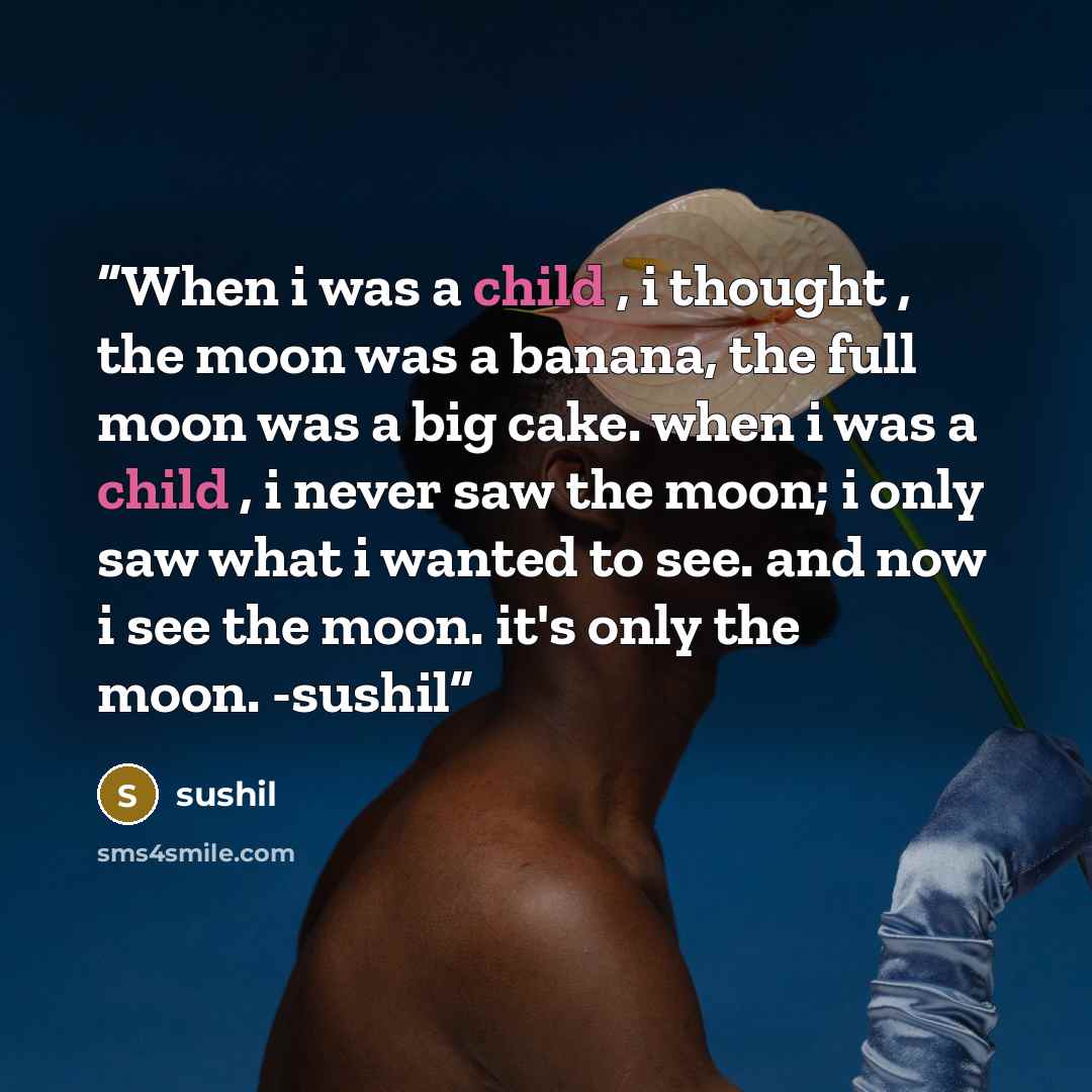 “When i was a child , i thought , the moon was a banana, the full moon was a big cake. when i was a child , i never saw the moon; i only saw what i wanted to see. and now i see the moon. it's only the moon. -sushil” quote by Sushil