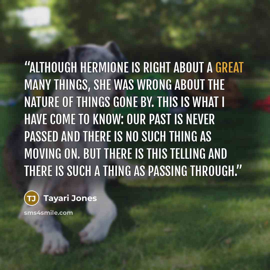 “Although Hermione is right about a great many things, she was wrong about the nature of things gone by. this is what I have come to know: Our past is never passed and there is no such thing as moving on. but there is this telling and there is such a thing as passing through.” quote by Tayari Jones