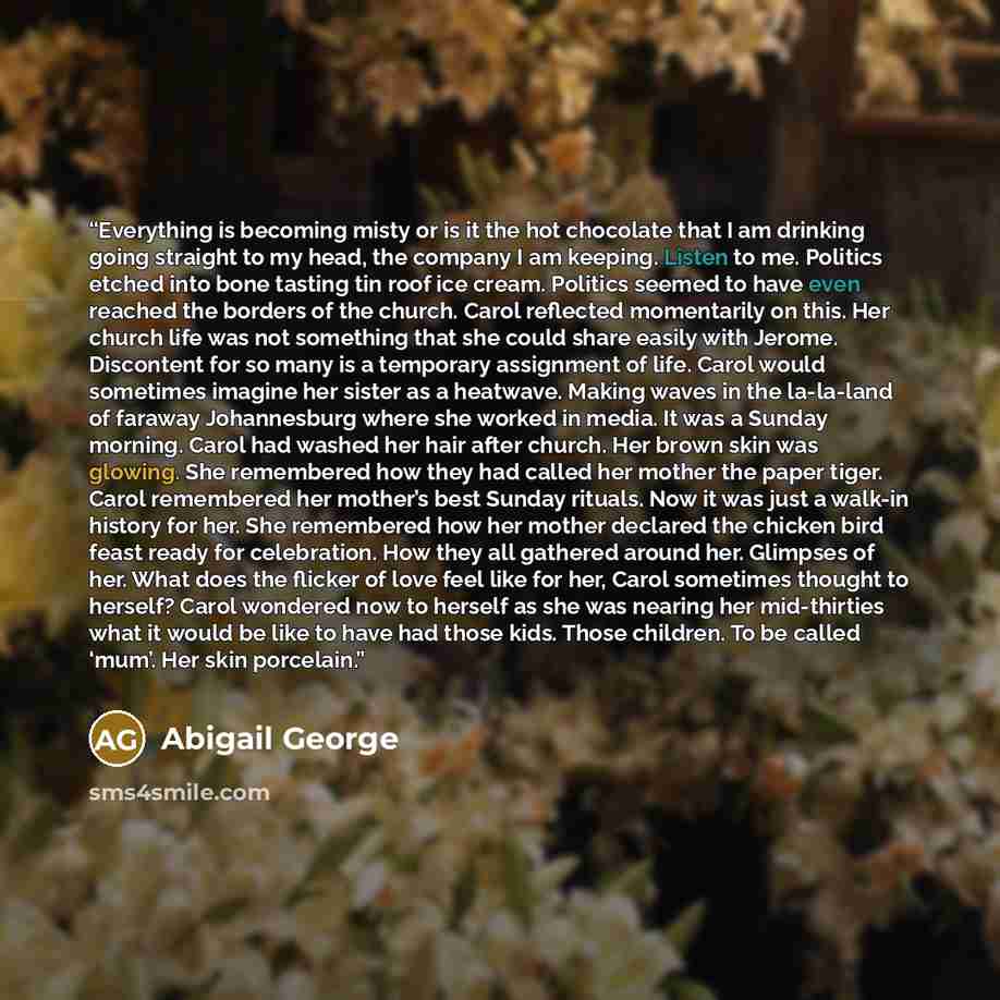 “Everything is becoming misty or is it the hot chocolate that I am drinking going straight to my head, the company I am keeping. Listen to me. Politics etched into bone tasting tin roof ice cream. Politics seemed to have even reached the borders of the church. Carol reflected momentarily on this…” quote by Abigail George