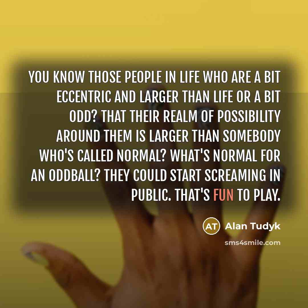“You know those people in life who are a bit eccentric and larger than life or a bit odd? That their realm of possibility around them is larger than somebody who's called normal? What's normal for an oddball? They could start screaming in public. That's fun to play.” quote by Alan Tudyk