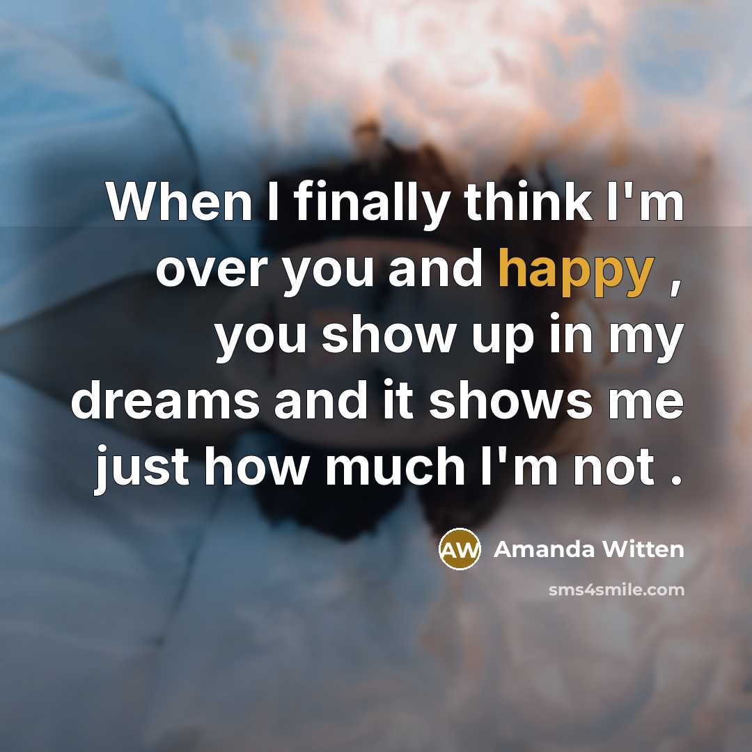 “When I finally think I'm over you and happy , you show up in my dreams and it shows me just how much I'm not .” quote by Amanda Witten