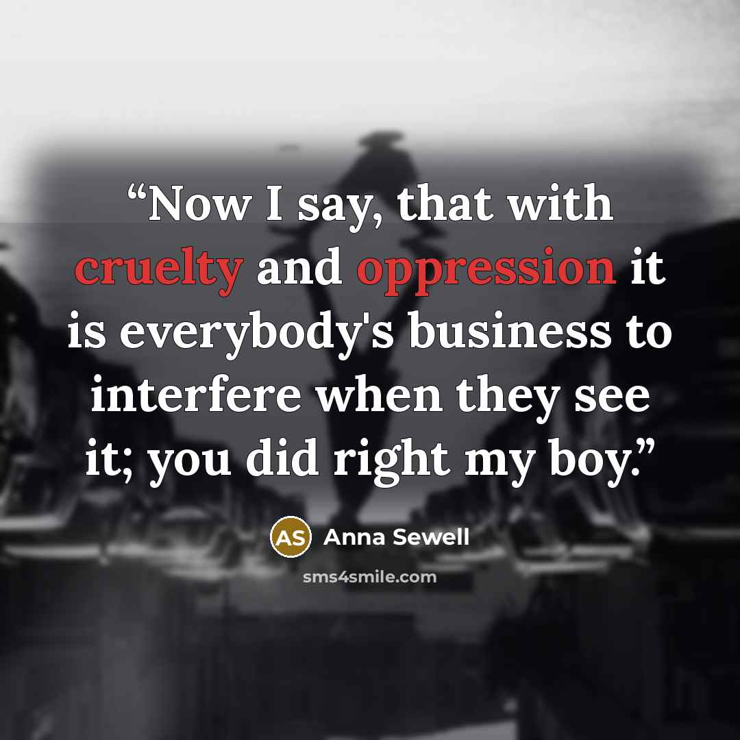 “Now I say, that with cruelty and oppression it is everybody's business to interfere when they see it; you did right my boy.” quote by Anna Sewell