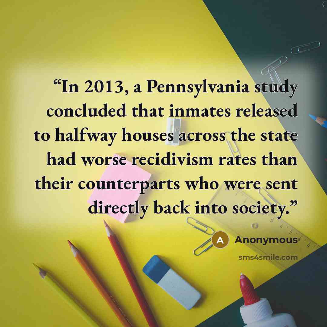 “In 2013, a Pennsylvania study concluded that inmates released to halfway houses across the state had worse recidivism rates than their counterparts who were sent directly back into society.” quote by Anonymous