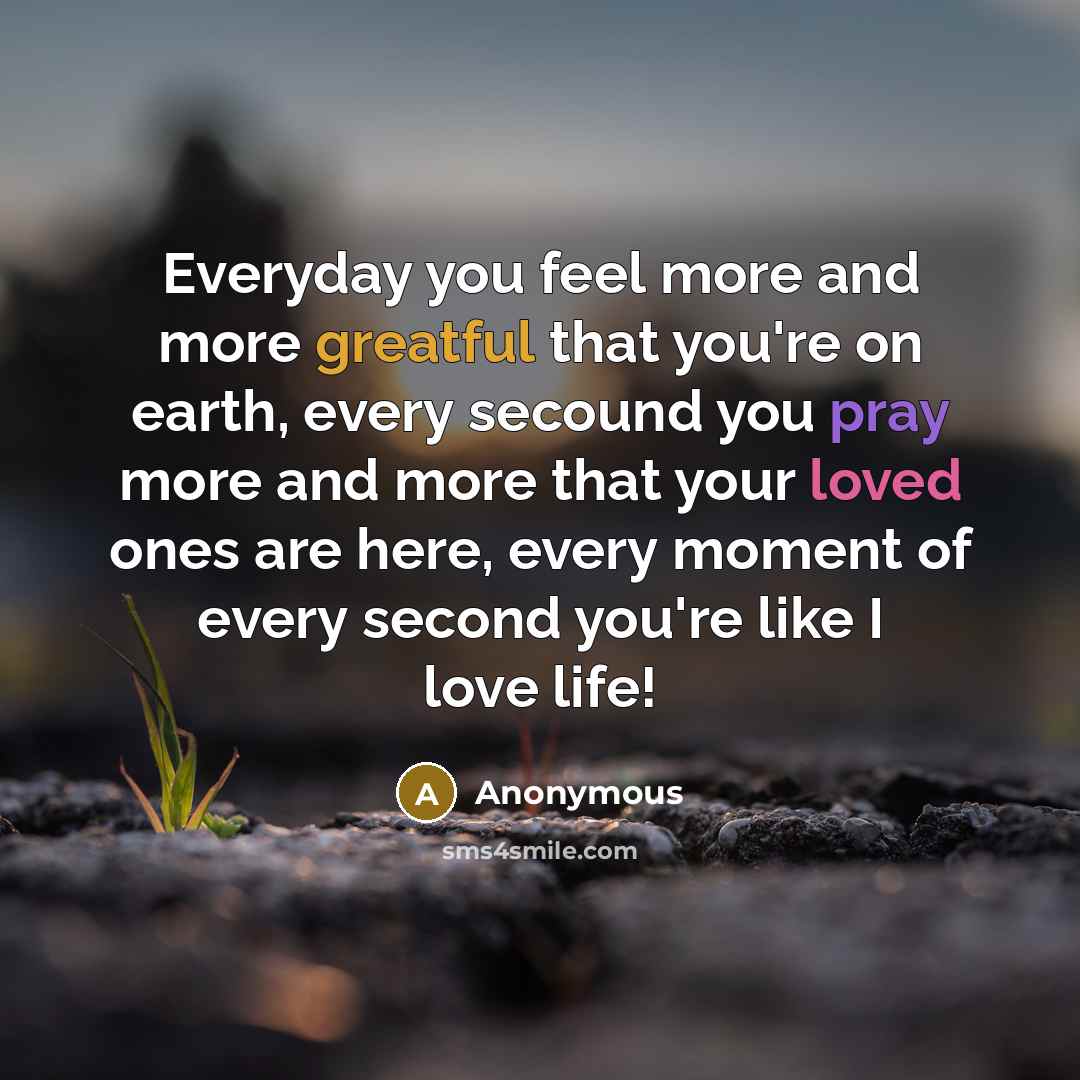 “Everyday you feel more and more greatful that you're on earth, every secound you pray more and more that your loved ones are here, every moment of every second you're like I love life!” quote by Anonymous